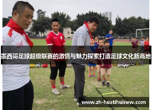 墨西哥足球超级联赛的激情与魅力探索打造足球文化新高地 墨西哥足球超级联赛的激情与魅力探索打造足球文化新高地